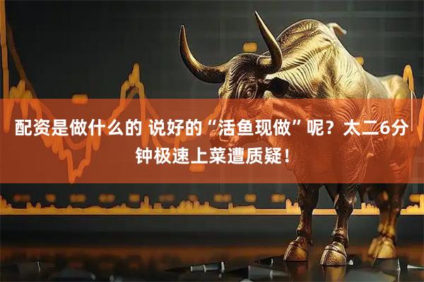 配资是做什么的 说好的“活鱼现做”呢？太二6分钟极速上菜遭质疑！