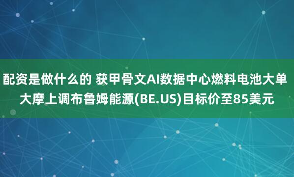 配资是做什么的 获甲骨文AI数据中心燃料电池大单 大摩上调布鲁姆能源(BE.US)目标价至85美元