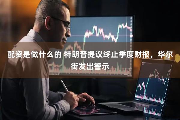 配资是做什么的 特朗普提议终止季度财报，华尔街发出警示