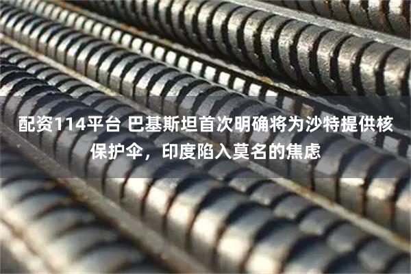 配资114平台 巴基斯坦首次明确将为沙特提供核保护伞，印度陷入莫名的焦虑