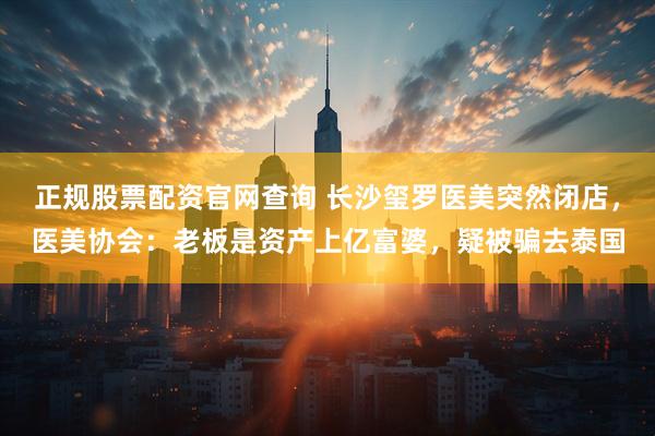正规股票配资官网查询 长沙玺罗医美突然闭店，医美协会：老板是资产上亿富婆，疑被骗去泰国