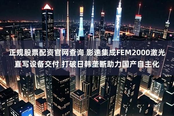 正规股票配资官网查询 影速集成FEM2000激光直写设备交付 打破日韩垄断助力国产自主化