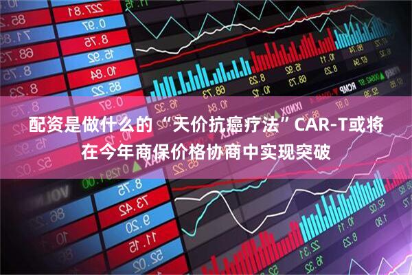 配资是做什么的 “天价抗癌疗法”CAR-T或将在今年商保价格协商中实现突破