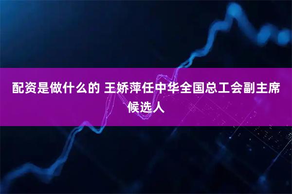 配资是做什么的 王娇萍任中华全国总工会副主席候选人