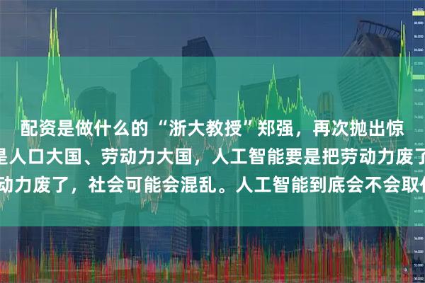 配资是做什么的 “浙大教授”郑强，再次抛出惊人言论！他说：“中国是人口大国、劳动力大国，人工智能要是把劳动力废了，社会可能会混乱。人工智能到底会不会取代人类的劳动力？”