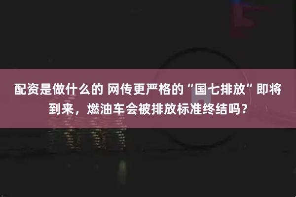 配资是做什么的 网传更严格的“国七排放”即将到来，燃油车会被排放标准终结吗？