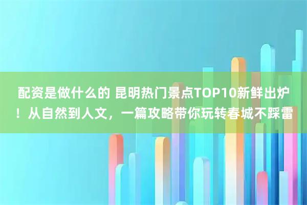 配资是做什么的 昆明热门景点TOP10新鲜出炉！从自然到人文，一篇攻略带你玩转春城不踩雷