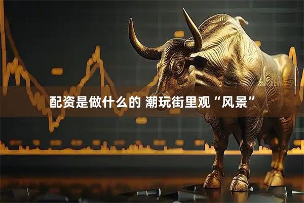 配资是做什么的 潮玩街里观“风景”