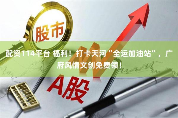 配资114平台 福利！打卡天河“全运加油站”，广府风情文创免费领！