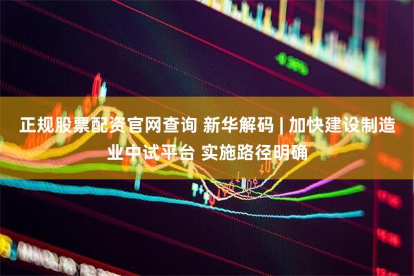 正规股票配资官网查询 新华解码 | 加快建设制造业中试平台 实施路径明确