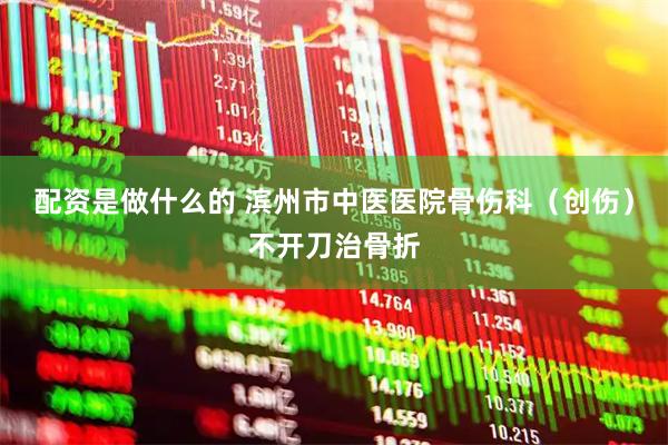 配资是做什么的 滨州市中医医院骨伤科（创伤）不开刀治骨折