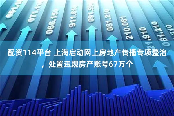 配资114平台 上海启动网上房地产传播专项整治，处置违规房产账号67万个