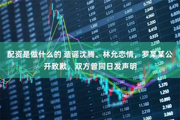 配资是做什么的 造谣沈腾、林允恋情，罗某某公开致歉，双方曾同日发声明