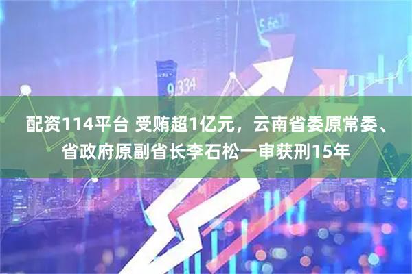 配资114平台 受贿超1亿元，云南省委原常委、省政府原副省长李石松一审获刑15年