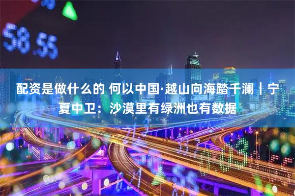 配资是做什么的 何以中国·越山向海踏千澜｜宁夏中卫：沙漠里有绿洲也有数据