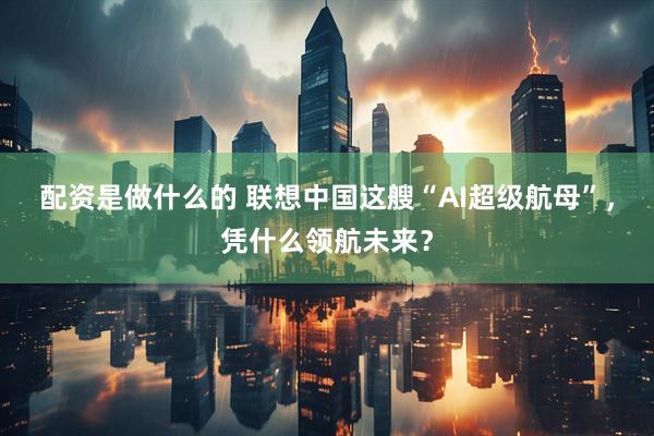 配资是做什么的 联想中国这艘“AI超级航母”，凭什么领航未来？