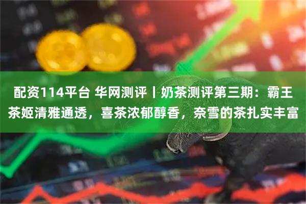 配资114平台 华网测评丨奶茶测评第三期：霸王茶姬清雅通透，喜茶浓郁醇香，奈雪的茶扎实丰富