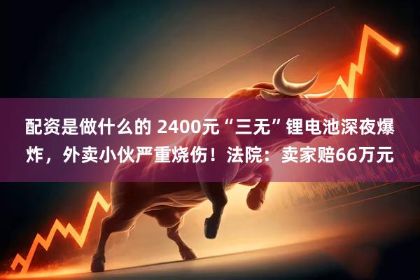 配资是做什么的 2400元“三无”锂电池深夜爆炸，外卖小伙严重烧伤！法院：卖家赔66万元