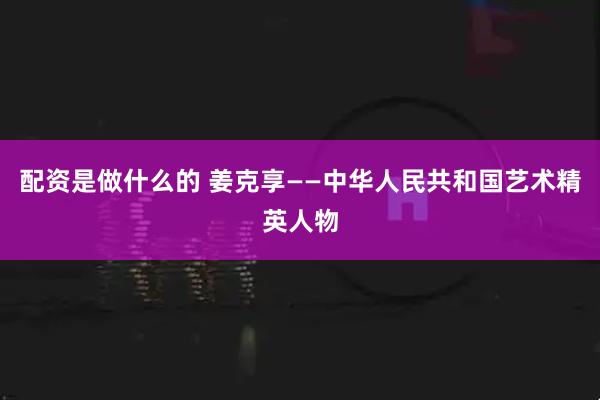 配资是做什么的 姜克享——中华人民共和国艺术精英人物