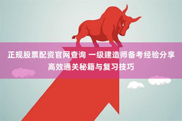 正规股票配资官网查询 一级建造师备考经验分享高效通关秘籍与复习技巧