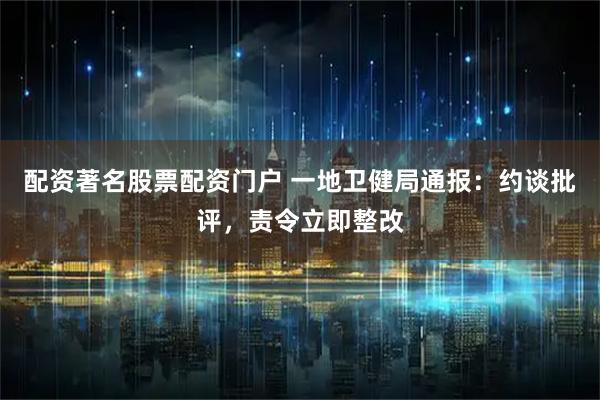配资著名股票配资门户 一地卫健局通报：约谈批评，责令立即整改