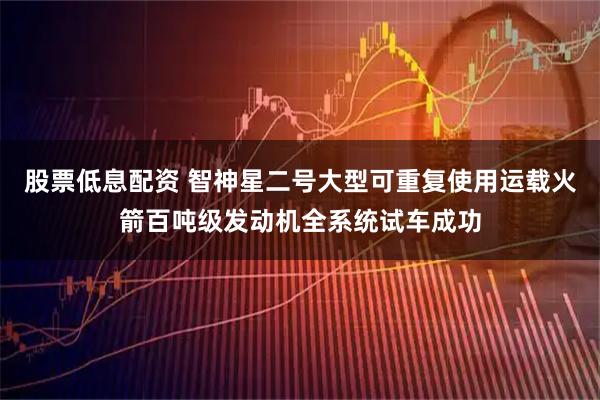 股票低息配资 智神星二号大型可重复使用运载火箭百吨级发动机全系统试车成功
