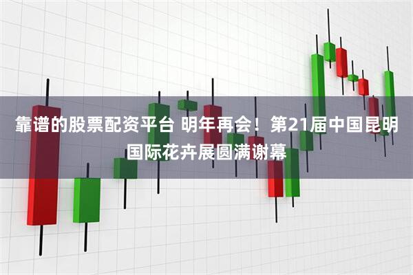 靠谱的股票配资平台 明年再会！第21届中国昆明国际花卉展圆满谢幕