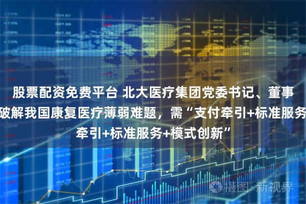 股票配资免费平台 北大医疗集团党委书记、董事长朱友刚：破解我国康复医疗薄弱难题，需“支付牵引+标准服务+模式创新”