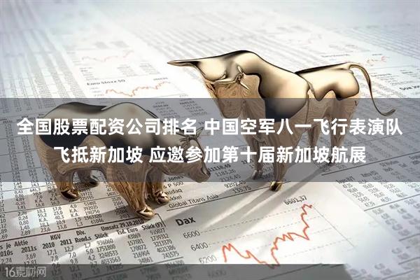 全国股票配资公司排名 中国空军八一飞行表演队飞抵新加坡 应邀参加第十届新加坡航展