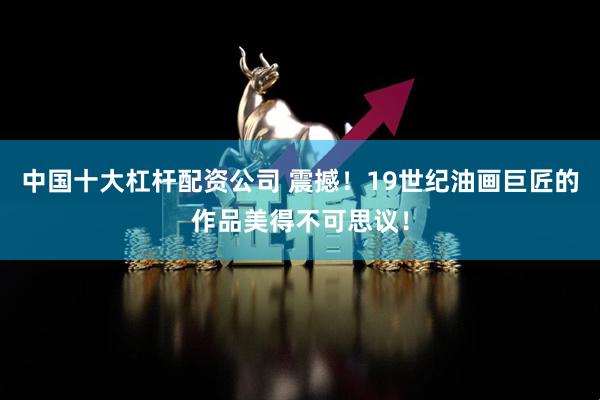 中国十大杠杆配资公司 震撼！19世纪油画巨匠的作品美得不可思议！