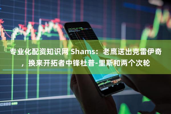 专业化配资知识网 Shams：老鹰送出克雷伊奇，换来开拓者中锋杜普-里斯和两个次轮