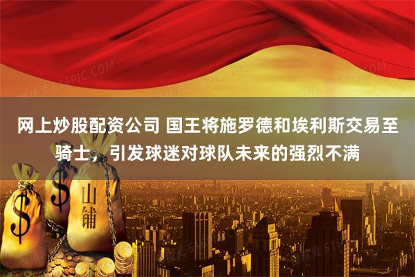 网上炒股配资公司 国王将施罗德和埃利斯交易至骑士，引发球迷对球队未来的强烈不满
