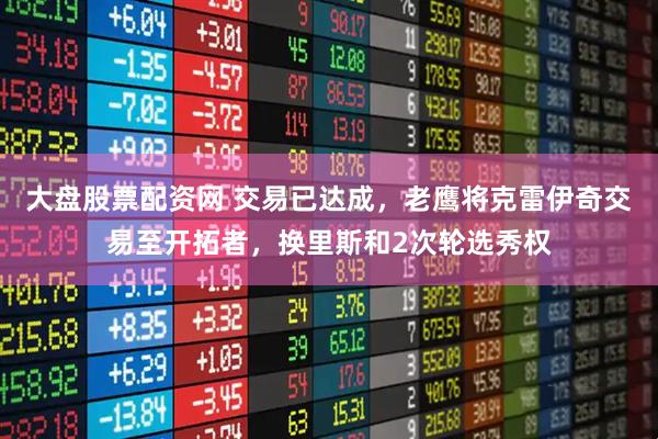 大盘股票配资网 交易已达成，老鹰将克雷伊奇交易至开拓者，换里斯和2次轮选秀权