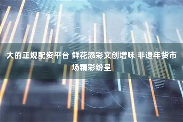 大的正规配资平台 鲜花添彩文创增味 非遗年货市场精彩纷呈