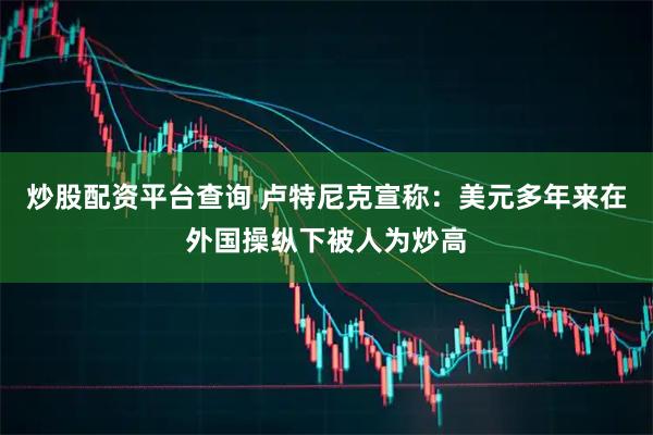炒股配资平台查询 卢特尼克宣称：美元多年来在外国操纵下被人为炒高
