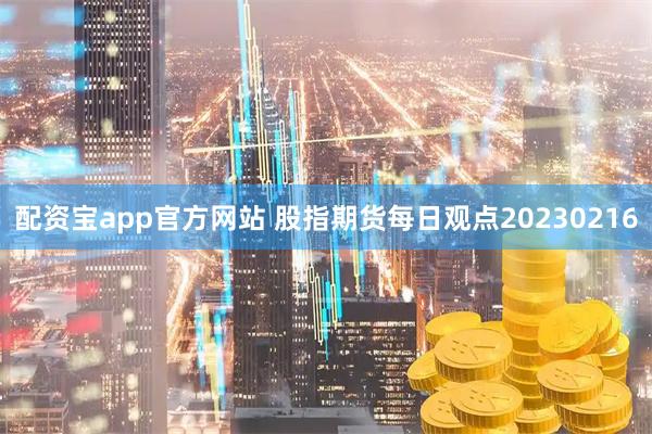 配资宝app官方网站 股指期货每日观点20230216