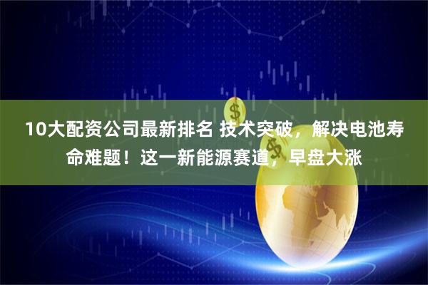 10大配资公司最新排名 技术突破，解决电池寿命难题！这一新能源赛道，早盘大涨