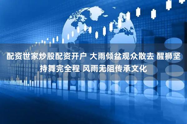 配资世家炒股配资开户 大雨倾盆观众散去 醒狮坚持舞完全程 风雨无阻传承文化