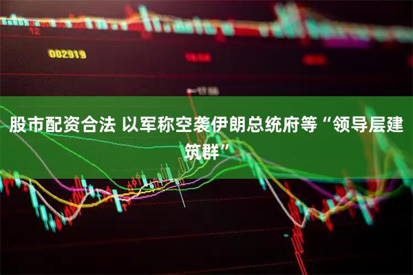 股市配资合法 以军称空袭伊朗总统府等“领导层建筑群”
