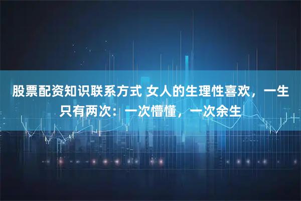 股票配资知识联系方式 女人的生理性喜欢，一生只有两次：一次懵懂，一次余生
