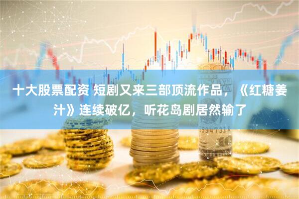 十大股票配资 短剧又来三部顶流作品，《红糖姜汁》连续破亿，听花岛剧居然输了