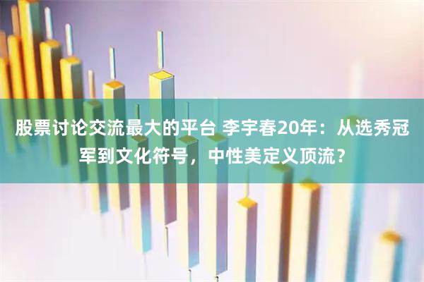 股票讨论交流最大的平台 李宇春20年：从选秀冠军到文化符号，中性美定义顶流？