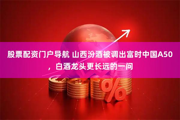 股票配资门户导航 山西汾酒被调出富时中国A50，白酒龙头更长远的一问