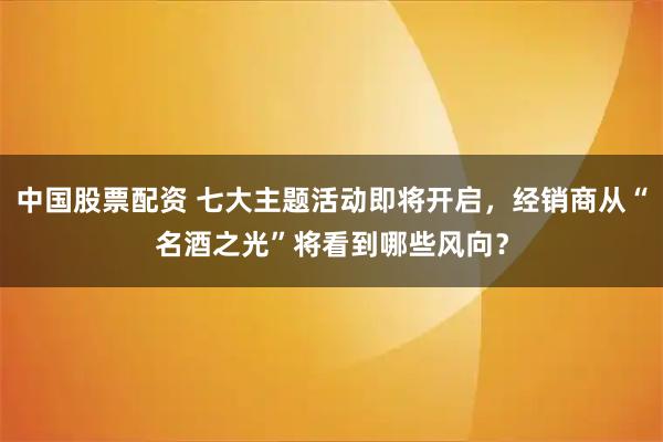 中国股票配资 七大主题活动即将开启，经销商从“名酒之光”将看到哪些风向？