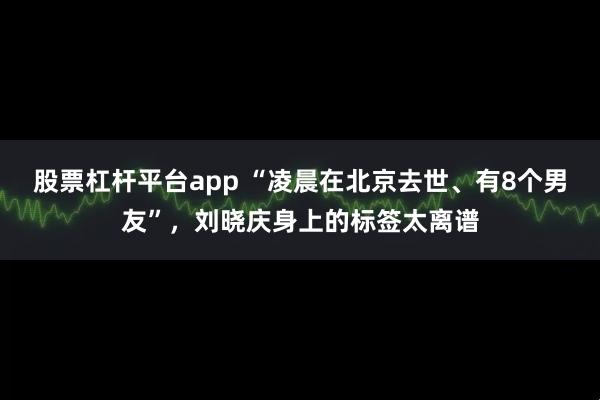 股票杠杆平台app “凌晨在北京去世、有8个男友”，刘晓庆身上的标签太离谱