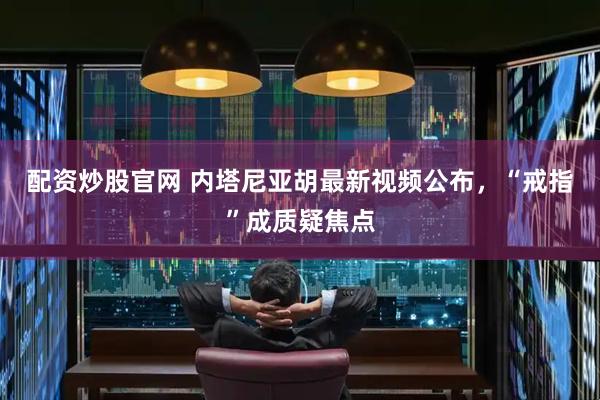 配资炒股官网 内塔尼亚胡最新视频公布，“戒指”成质疑焦点