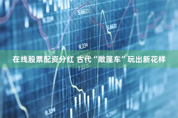 在线股票配资分红 古代“敞篷车”玩出新花样
