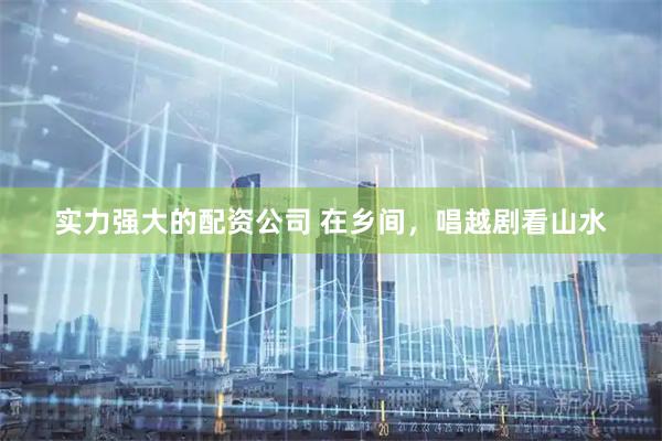实力强大的配资公司 在乡间，唱越剧看山水
