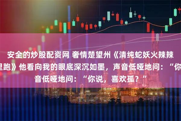 安全的炒股配资网 奢情楚望州《清纯蛇妖火辣辣,纯阳王爷哪里跑》他看向我的眼底深沉如墨,声音低哑地问:“你说,喜欢孤?”