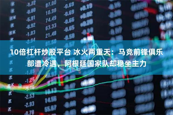 10倍杠杆炒股平台 冰火两重天：马竞前锋俱乐部遭冷遇，阿根廷国家队却稳坐主力